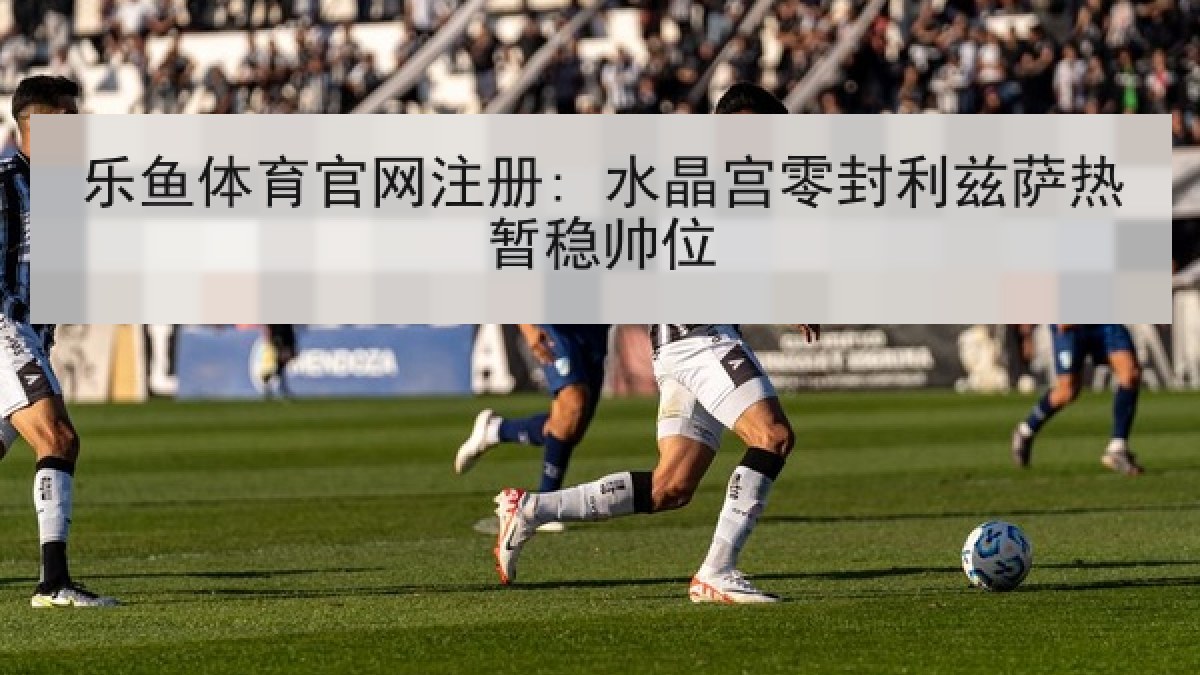 乐鱼体育官网注册: 水晶宫零封利兹萨热暂稳帅位 乐鱼体育官网注册: 水晶宫零封利兹萨热暂稳帅位