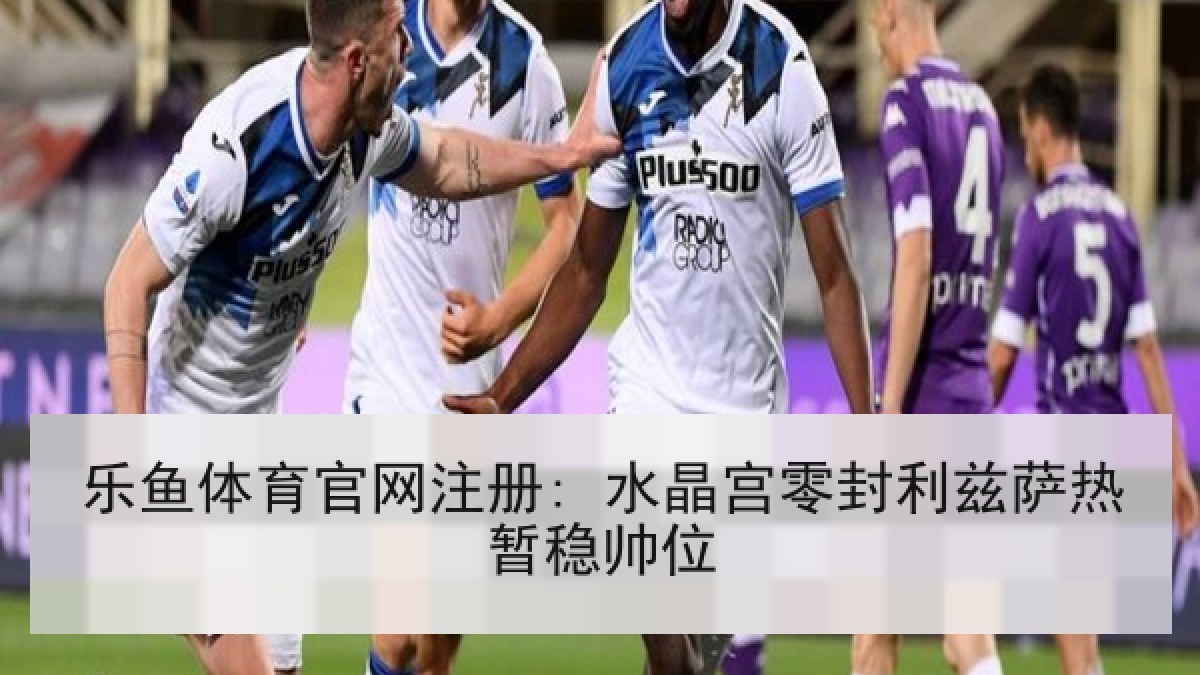 乐鱼体育官网注册: 水晶宫零封利兹萨热暂稳帅位
